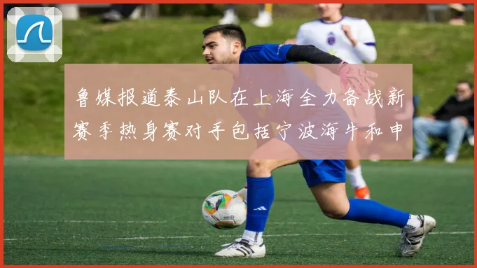 鲁媒报道泰山队在上海全力备战新赛季热身赛对手包括宁波海牛和申花