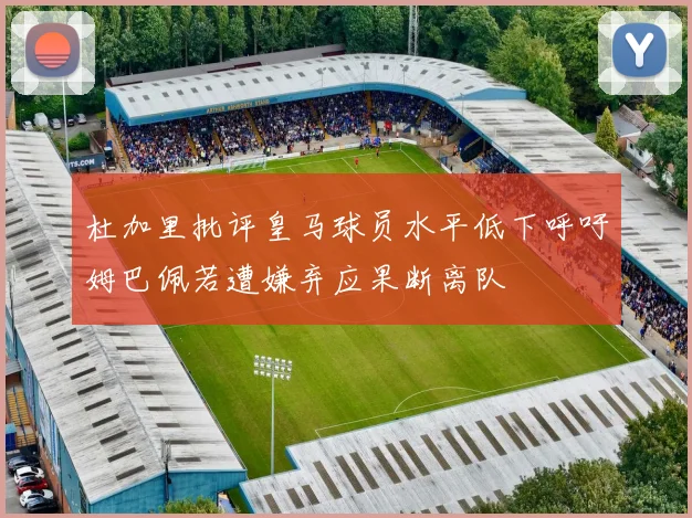 杜加里批评皇马球员水平低下呼吁姆巴佩若遭嫌弃应果断离队