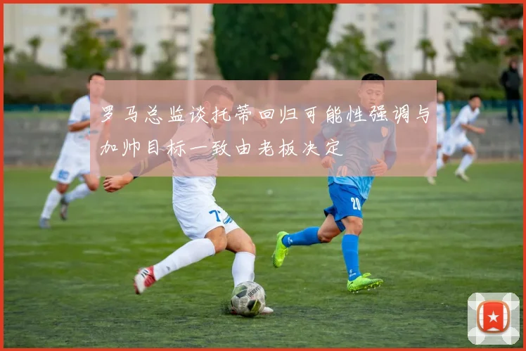 罗马总监谈托蒂回归可能性强调与加帅目标一致由老板决定