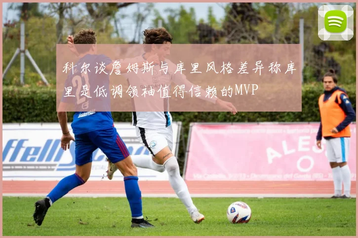 科尔谈詹姆斯与库里风格差异称库里是低调领袖值得信赖的MVP