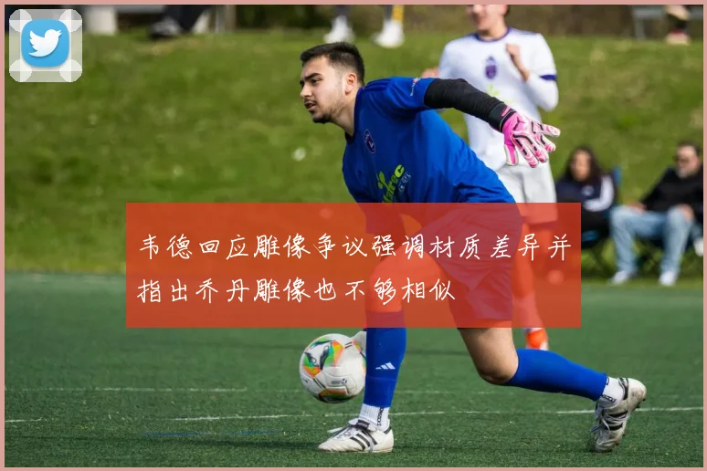 韦德回应雕像争议强调材质差异并指出乔丹雕像也不够相似