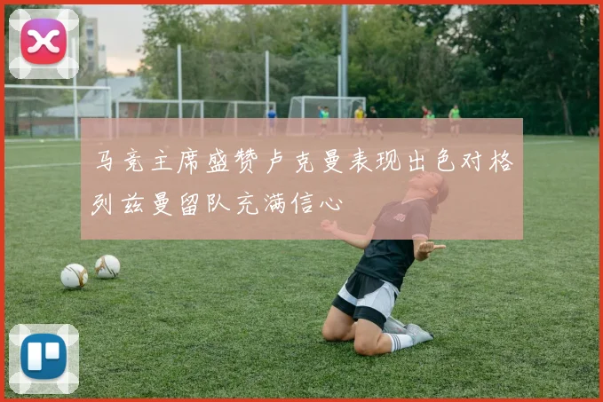 马竞主席盛赞卢克曼表现出色对格列兹曼留队充满信心