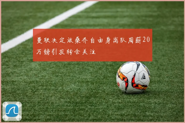 曼联决定放桑乔自由身离队周薪20万镑引发转会关注