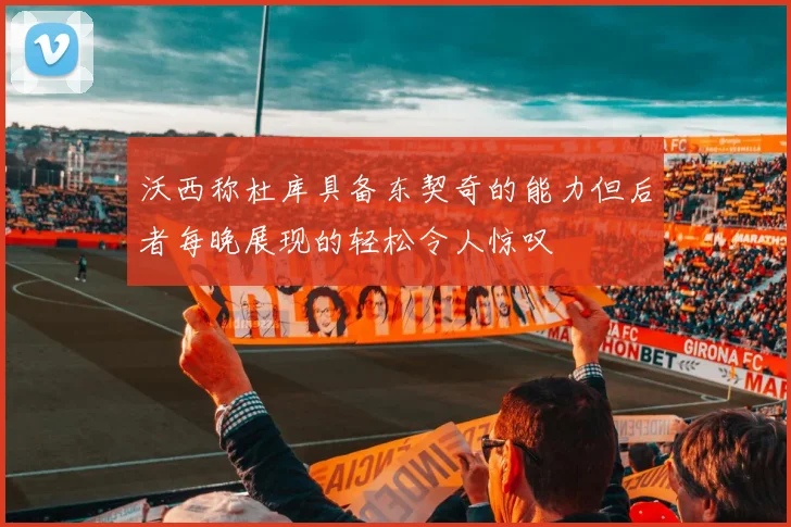 沃西称杜库具备东契奇的能力但后者每晚展现的轻松令人惊叹