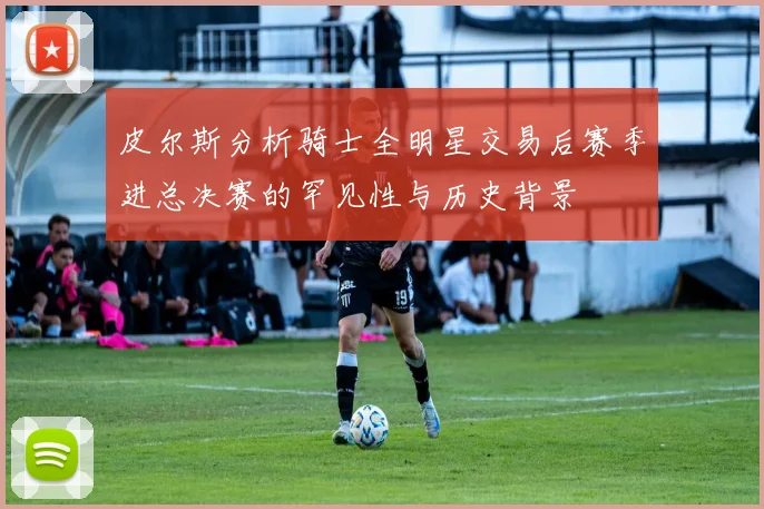 皮尔斯分析骑士全明星交易后赛季进总决赛的罕见性与历史背景