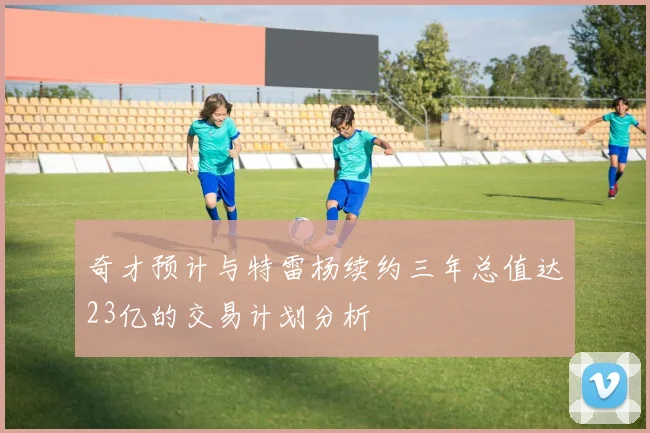 奇才预计与特雷杨续约三年总值达23亿的交易计划分析