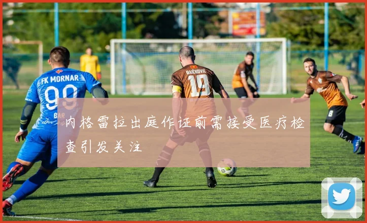 内格雷拉出庭作证前需接受医疗检查引发关注