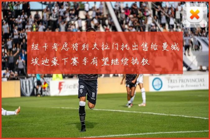 纽卡考虑将利夫拉门托出售给曼城埃迪豪下赛季有望继续执教