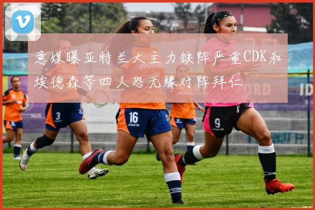 意媒曝亚特兰大主力缺阵严重CDK和埃德森等四人恐无缘对阵拜仁