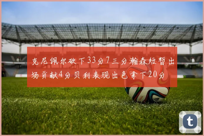 克尼佩尔砍下33分7三分瀚森短暂出场贡献4分贝利表现出色拿下20分